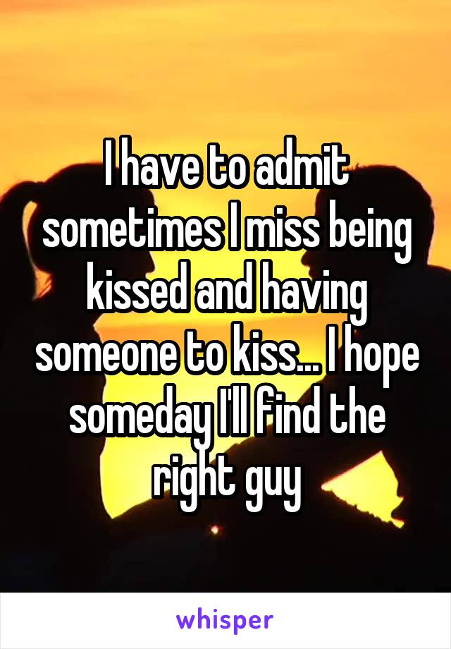 I have to admit sometimes I miss being kissed and having someone to kiss... I hope someday I'll find the right guy