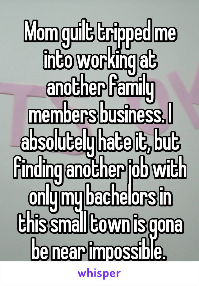 Mom guilt tripped me into working at another family members business. I absolutely hate it, but finding another job with only my bachelors in this small town is gona be near impossible. 