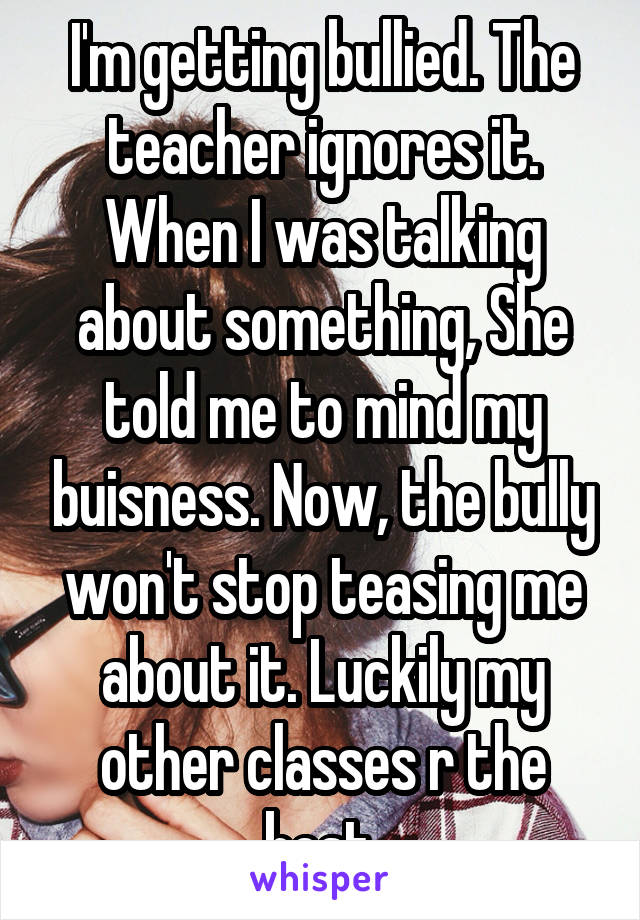 I'm getting bullied. The teacher ignores it. When I was talking about something, She told me to mind my buisness. Now, the bully won't stop teasing me about it. Luckily my other classes r the best.