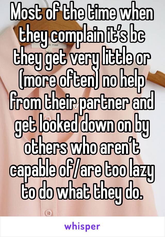 Most of the time when they complain it’s bc they get very little or (more often) no help from their partner and get looked down on by others who aren’t capable of/are too lazy to do what they do. 