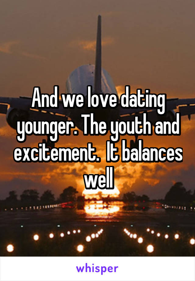 And we love dating younger. The youth and excitement.  It balances well