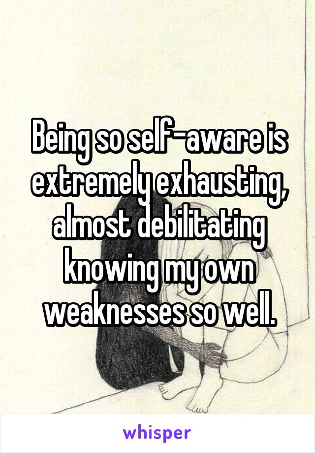 Being so self-aware is extremely exhausting, almost debilitating knowing my own weaknesses so well.