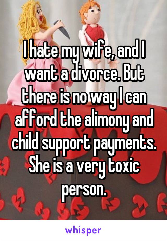 I hate my wife, and I want a divorce. But there is no way I can afford the alimony and child support payments.
She is a very toxic person.