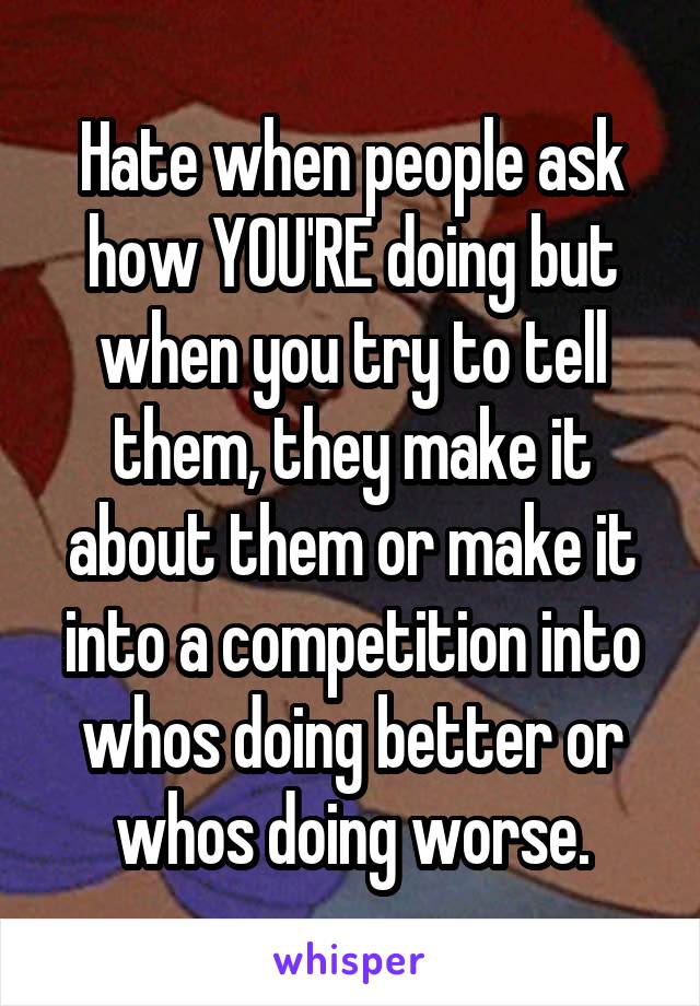 Hate when people ask how YOU'RE doing but when you try to tell them, they make it about them or make it into a competition into whos doing better or whos doing worse.
