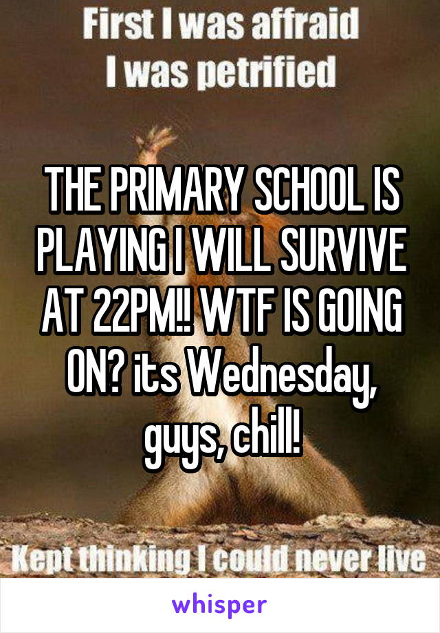THE PRIMARY SCHOOL IS PLAYING I WILL SURVIVE AT 22PM!! WTF IS GOING ON? its Wednesday, guys, chill!