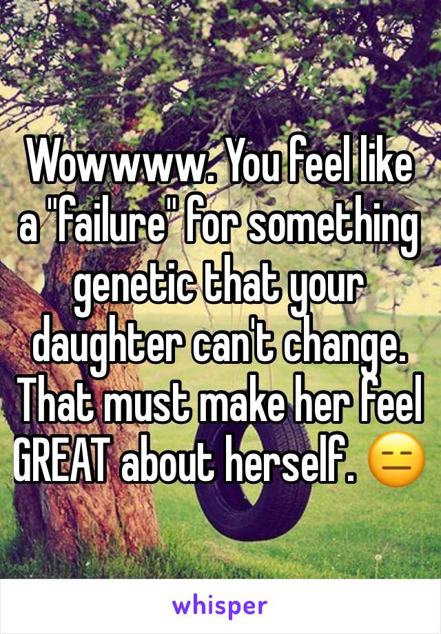 Wowwww. You feel like a "failure" for something genetic that your daughter can't change. That must make her feel GREAT about herself. 😑