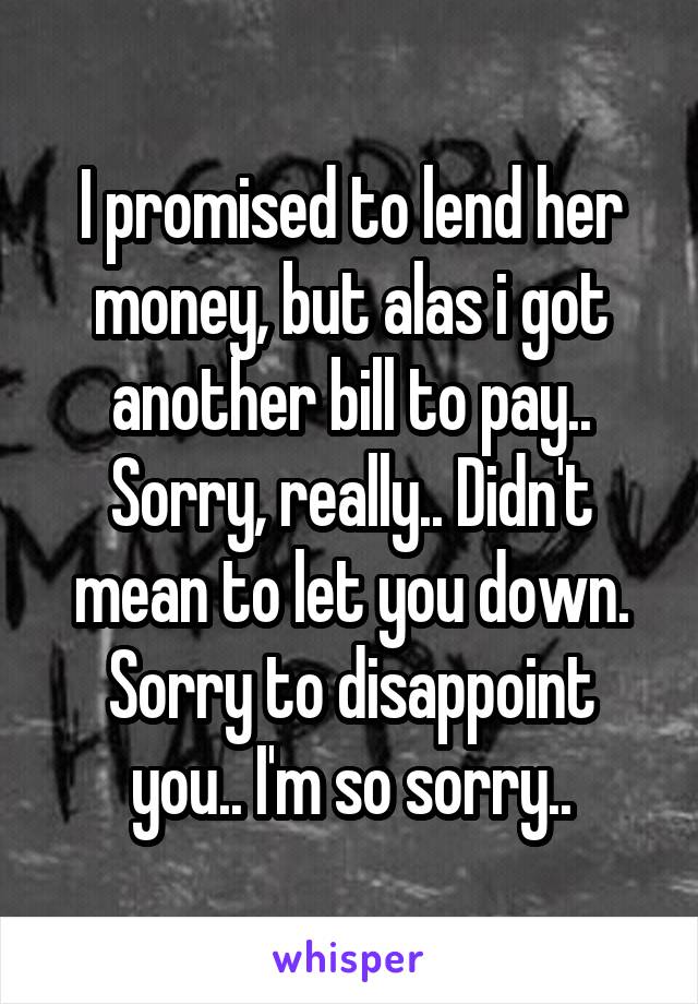 I promised to lend her money, but alas i got another bill to pay.. Sorry, really.. Didn't mean to let you down.
Sorry to disappoint you.. I'm so sorry..