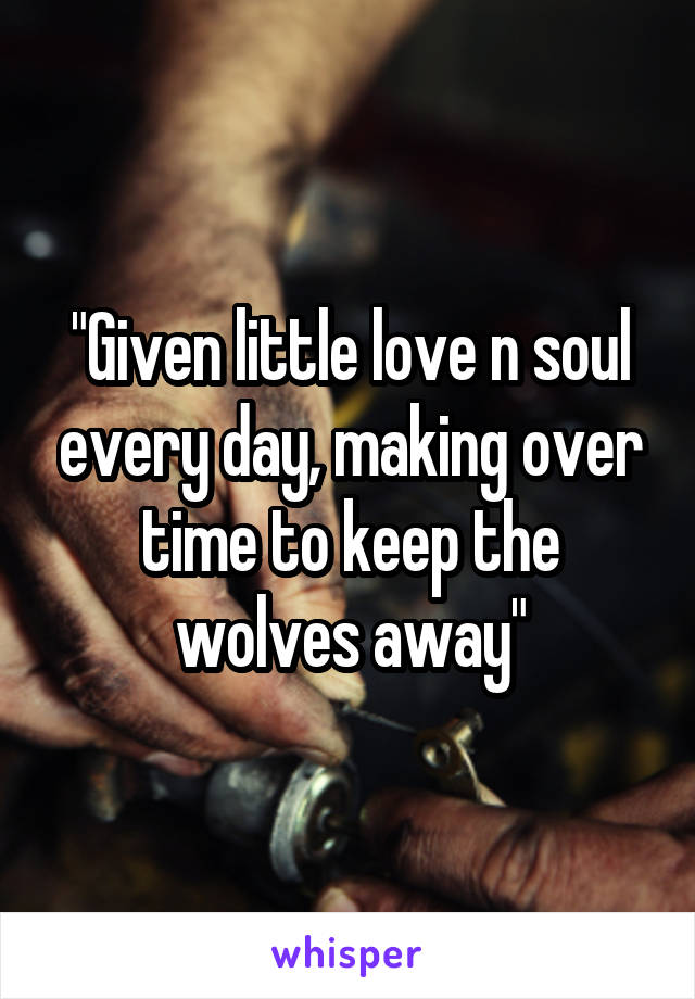 "Given little love n soul every day, making over time to keep the wolves away"