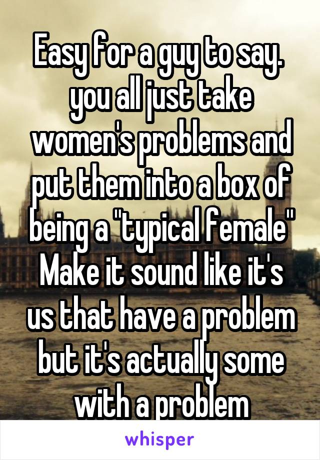 Easy for a guy to say.  you all just take women's problems and put them into a box of being a "typical female"
Make it sound like it's us that have a problem but it's actually some with a problem
