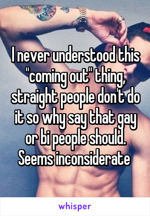 I never understood this "coming out" thing, straight people don't do it so why say that gay or bi people should. Seems inconsiderate 