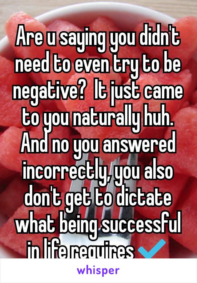 Are u saying you didn't need to even try to be negative?  It just came to you naturally huh.
And no you answered incorrectly, you also don't get to dictate what being successful in life requires✔️