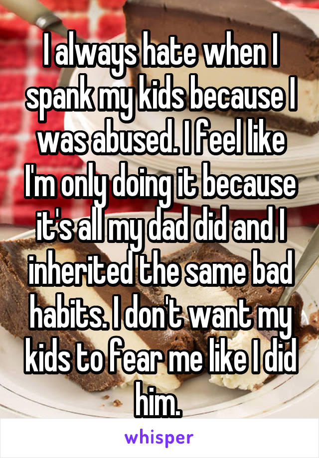 I always hate when I spank my kids because I was abused. I feel like I'm only doing it because it's all my dad did and I inherited the same bad habits. I don't want my kids to fear me like I did him. 