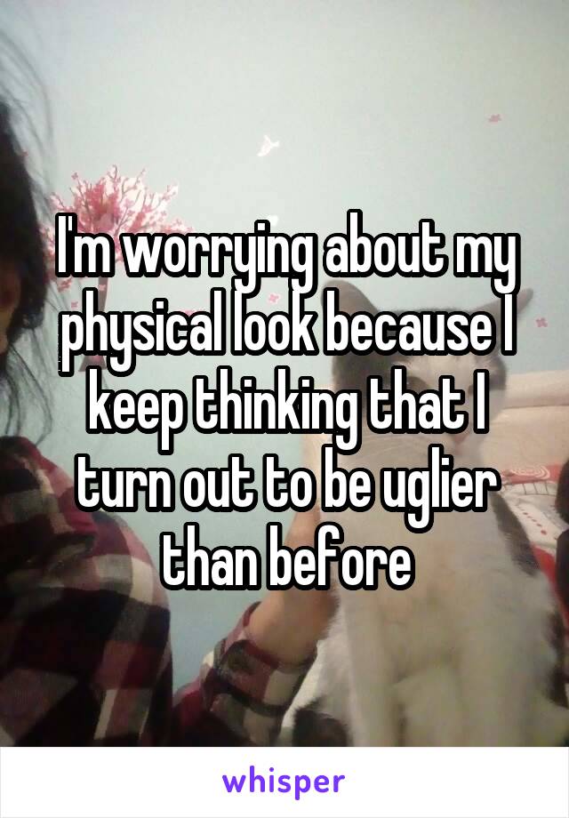 I'm worrying about my physical look because I keep thinking that I turn out to be uglier than before
