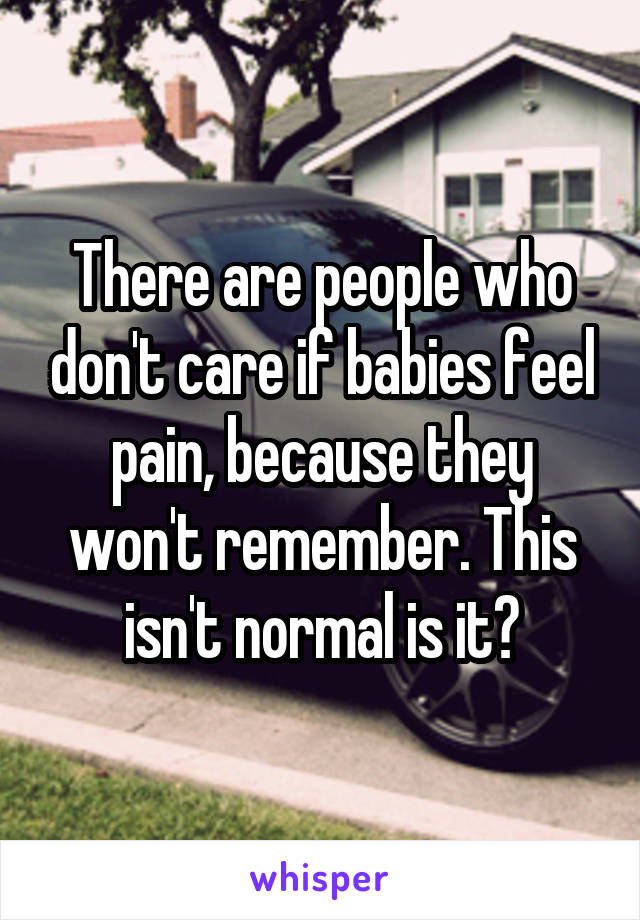 There are people who don't care if babies feel pain, because they won't remember. This isn't normal is it?