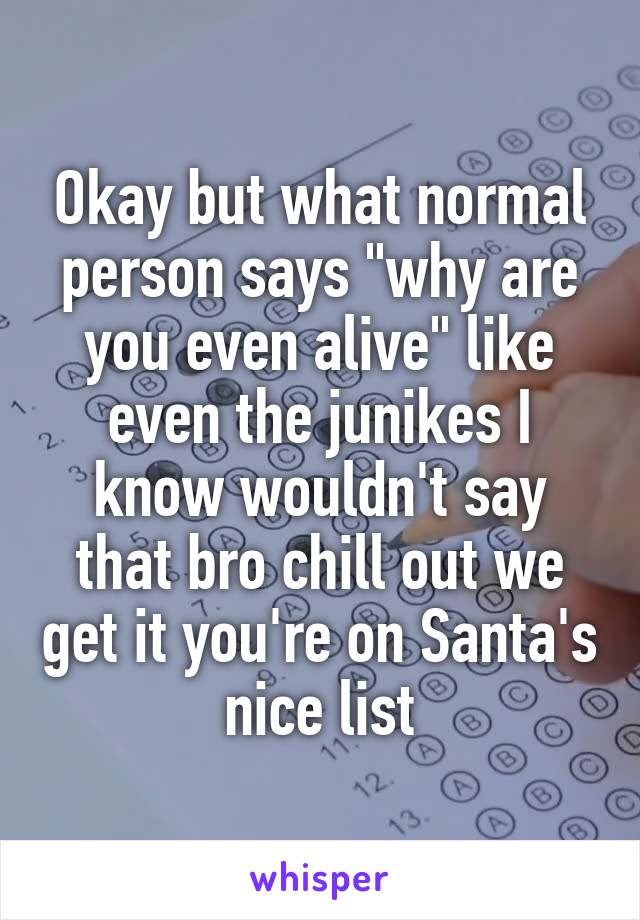 Okay but what normal person says "why are you even alive" like even the junikes I know wouldn't say that bro chill out we get it you're on Santa's nice list