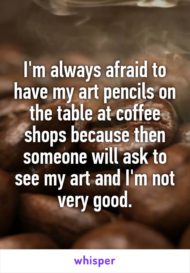 I'm always afraid to have my art pencils on the table at coffee shops because then someone will ask to see my art and I'm not very good.