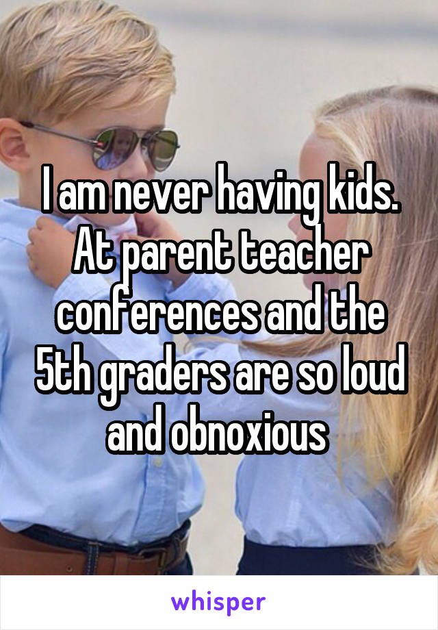 I am never having kids. At parent teacher conferences and the 5th graders are so loud and obnoxious 
