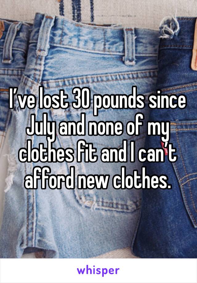 I’ve lost 30 pounds since July and none of my clothes fit and I can’t afford new clothes.