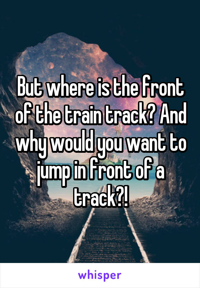 But where is the front of the train track? And why would you want to jump in front of a track?!