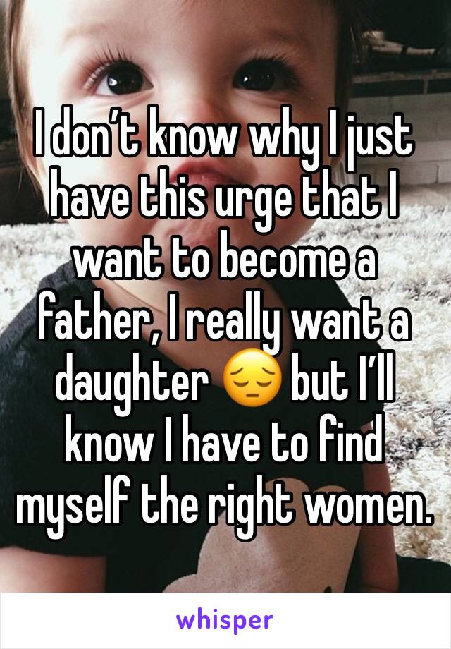 I don’t know why I just have this urge that I want to become a father, I really want a daughter 😔 but I’ll know I have to find myself the right women. 