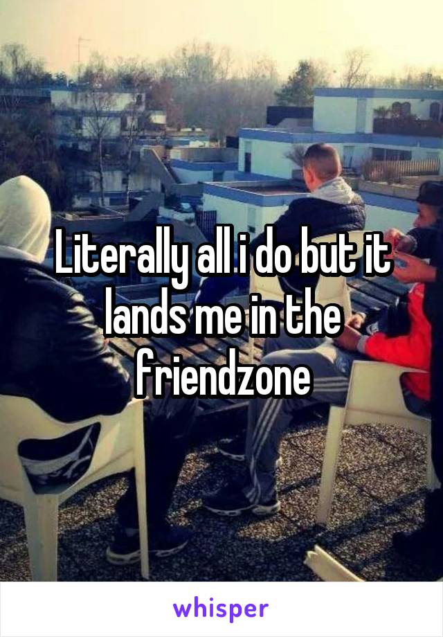 Literally all i do but it lands me in the friendzone