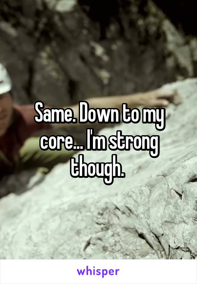 Same. Down to my core... I'm strong though. 