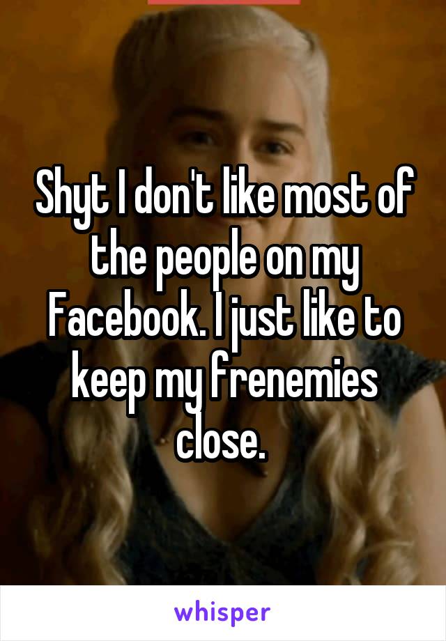 Shyt I don't like most of the people on my Facebook. I just like to keep my frenemies close. 
