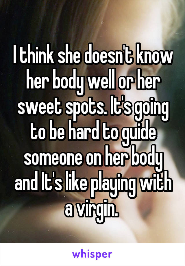 I think she doesn't know her body well or her sweet spots. It's going to be hard to guide someone on her body and It's like playing with a virgin. 