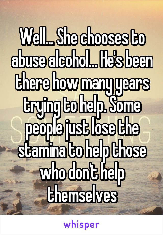 Well... She chooses to abuse alcohol... He's been there how many years trying to help. Some people just lose the stamina to help those who don't help themselves