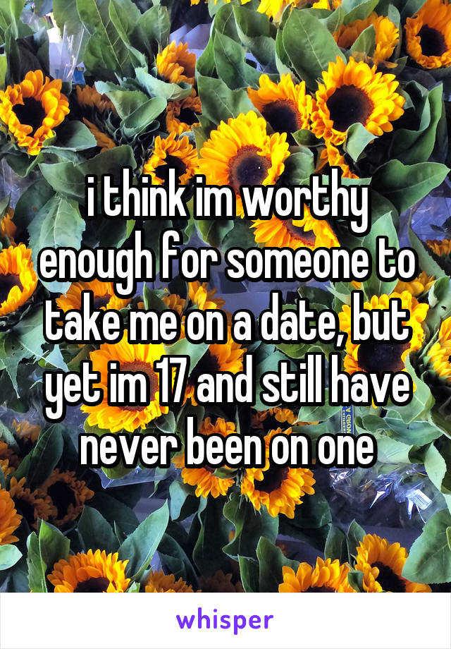 i think im worthy enough for someone to take me on a date, but yet im 17 and still have never been on one