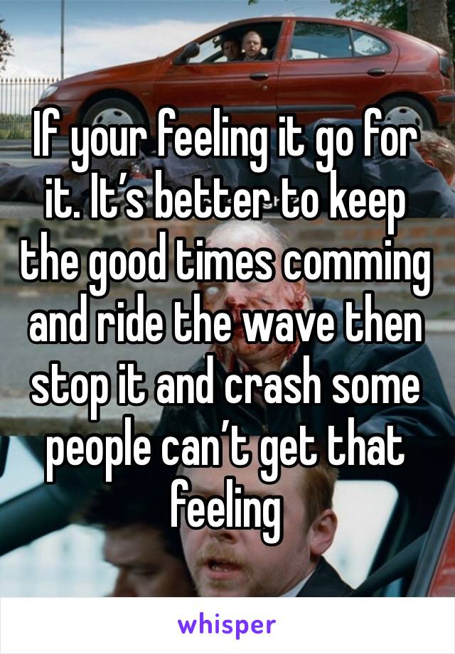 If your feeling it go for it. It’s better to keep the good times comming and ride the wave then stop it and crash some people can’t get that feeling 