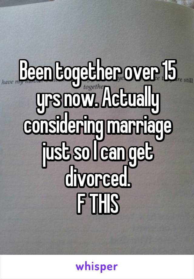 Been together over 15 yrs now. Actually considering marriage just so I can get divorced.
F THIS