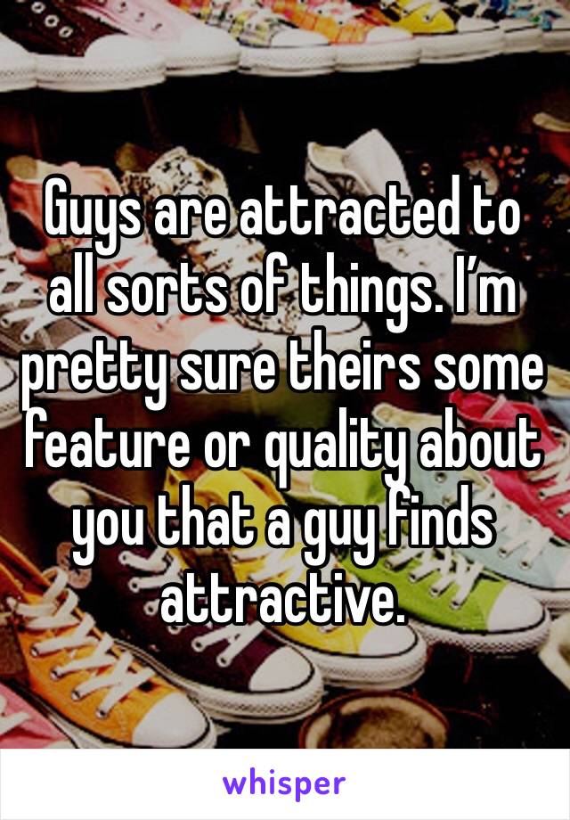 Guys are attracted to all sorts of things. I’m pretty sure theirs some feature or quality about you that a guy finds attractive.