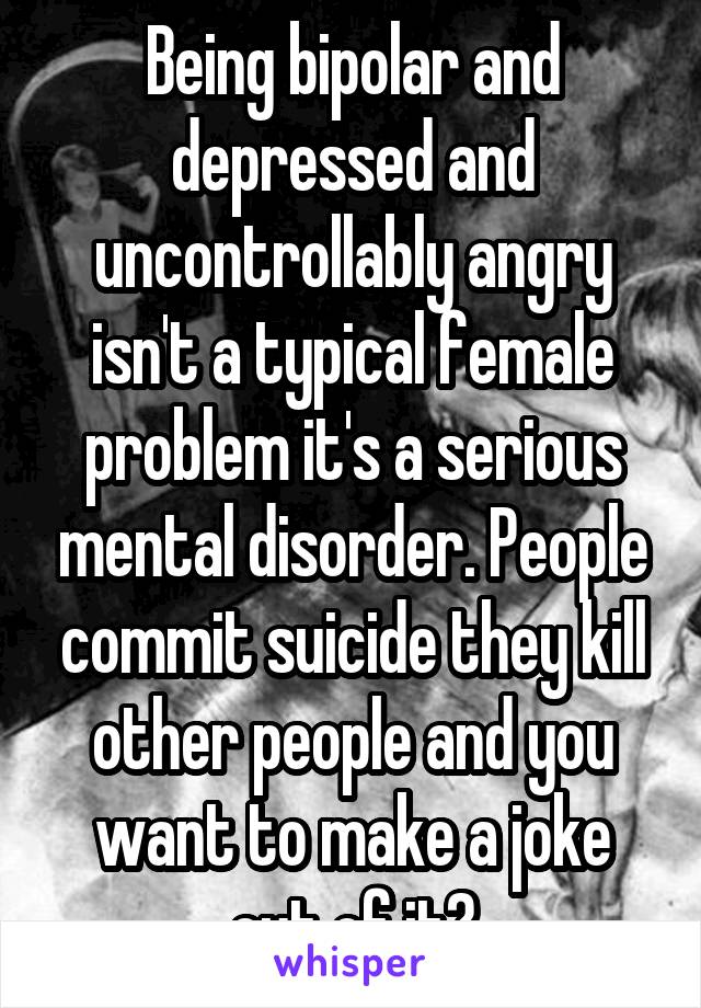 Being bipolar and depressed and uncontrollably angry isn't a typical female problem it's a serious mental disorder. People commit suicide they kill other people and you want to make a joke out of it?