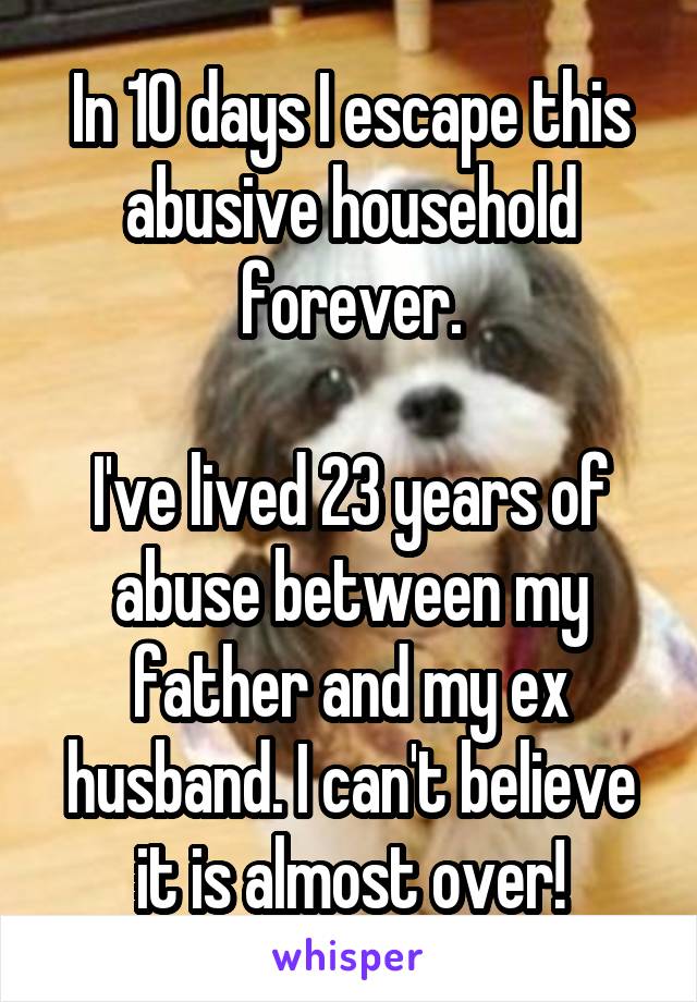 In 10 days I escape this abusive household forever.

I've lived 23 years of abuse between my father and my ex husband. I can't believe it is almost over!