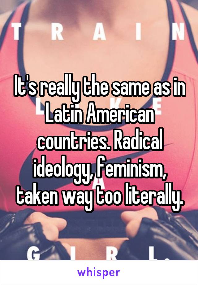 It's really the same as in Latin American countries. Radical ideology, feminism, taken way too literally.