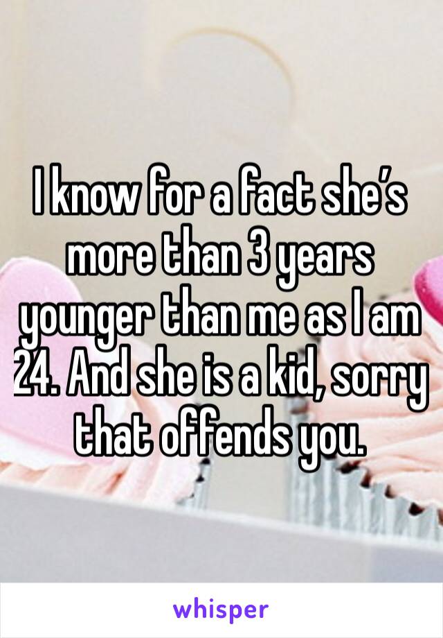 I know for a fact she’s more than 3 years younger than me as I am 24. And she is a kid, sorry that offends you. 