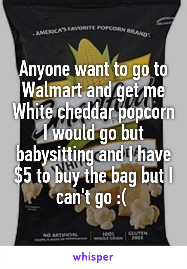 Anyone want to go to Walmart and get me White cheddar popcorn I would go but babysitting and I have $5 to buy the bag but I can't go :( 