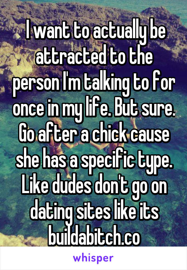  I want to actually be attracted to the person I'm talking to for once in my life. But sure. Go after a chick cause she has a specific type. Like dudes don't go on dating sites like its buildabitch.co