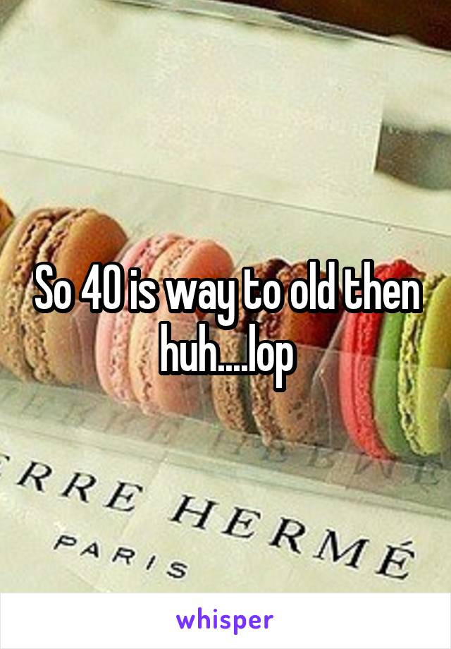 So 40 is way to old then huh....lop