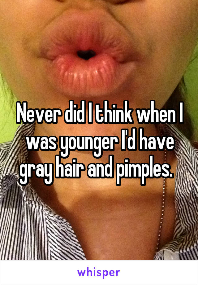 Never did I think when I was younger I'd have gray hair and pimples.  