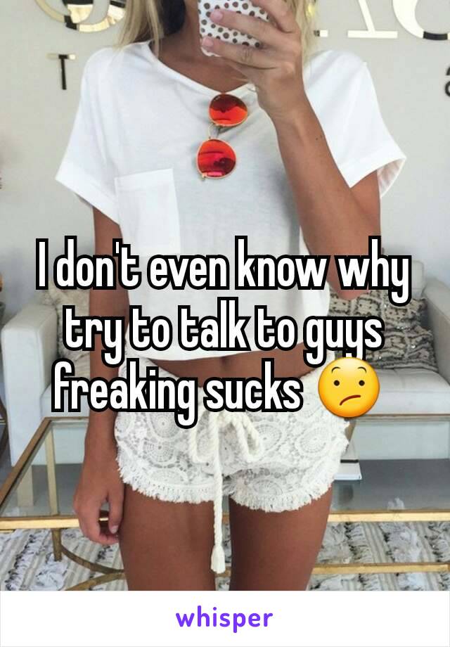 I don't even know why try to talk to guys freaking sucks 😕 
