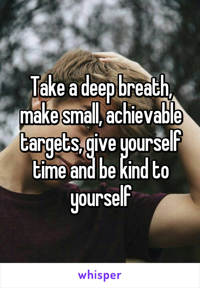 Take a deep breath, make small, achievable targets, give yourself time and be kind to yourself