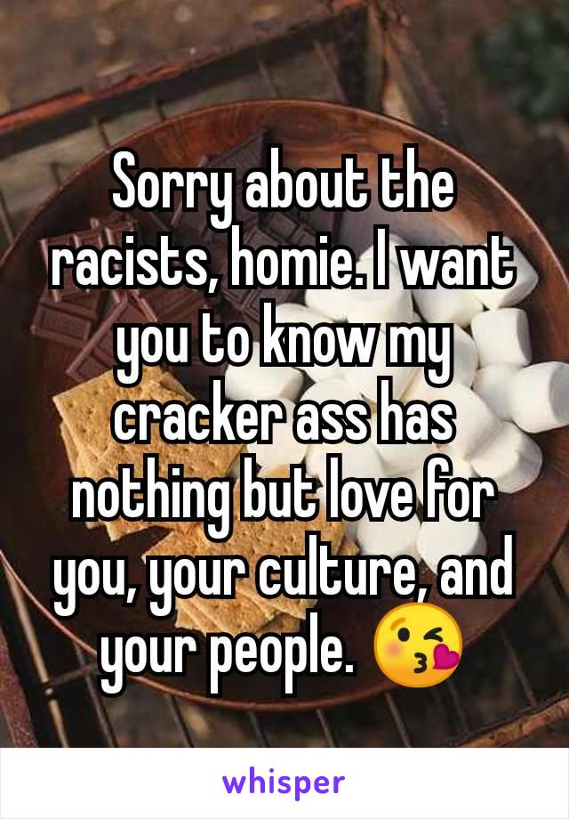 Sorry about the racists, homie. I want you to know my cracker ass has nothing but love for you, your culture, and your people. 😘