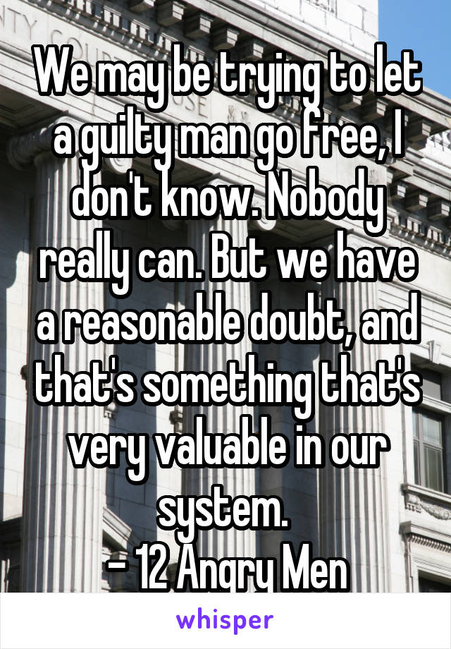We may be trying to let a guilty man go free, I don't know. Nobody really can. But we have a reasonable doubt, and that's something that's very valuable in our system. 
- 12 Angry Men