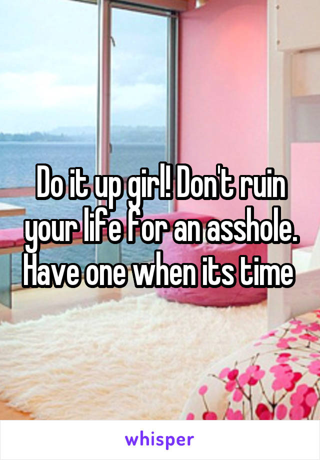 Do it up girl! Don't ruin your life for an asshole. Have one when its time 