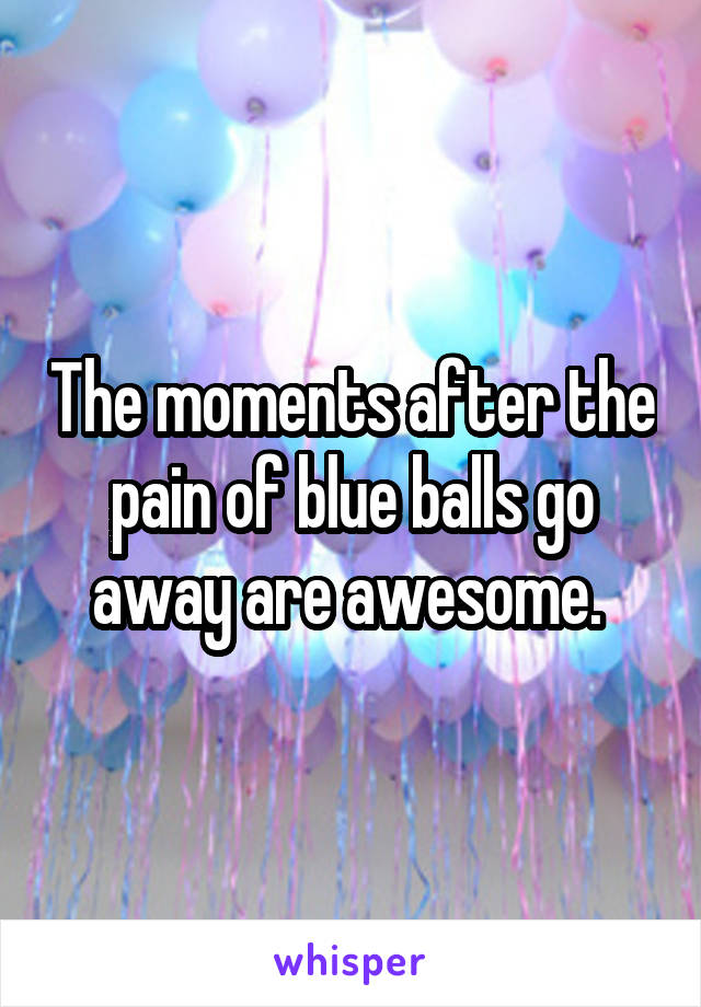The moments after the pain of blue balls go away are awesome. 