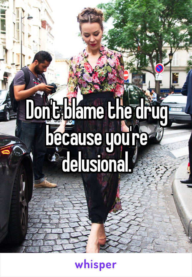 Don't blame the drug because you're delusional.