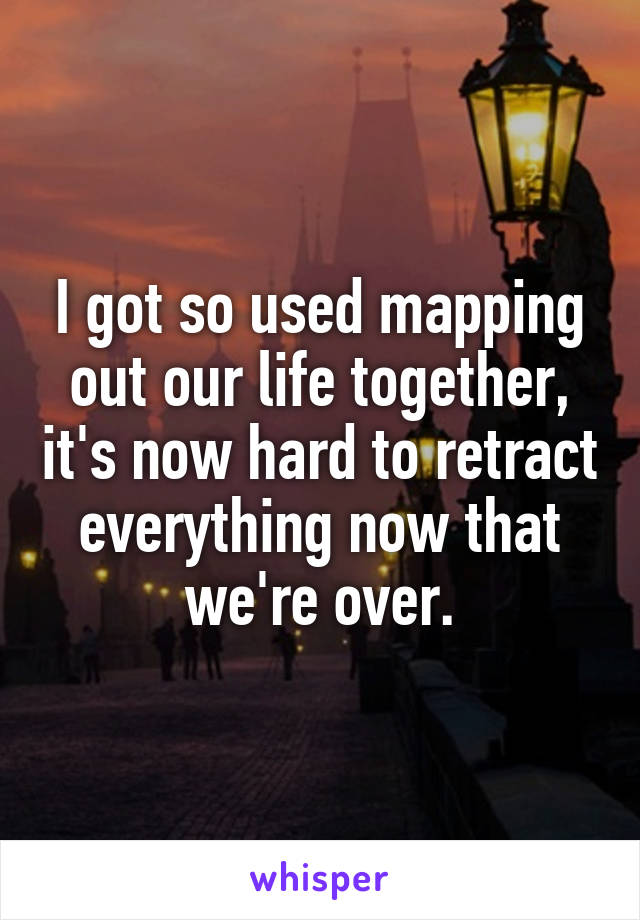 I got so used mapping out our life together, it's now hard to retract everything now that we're over.