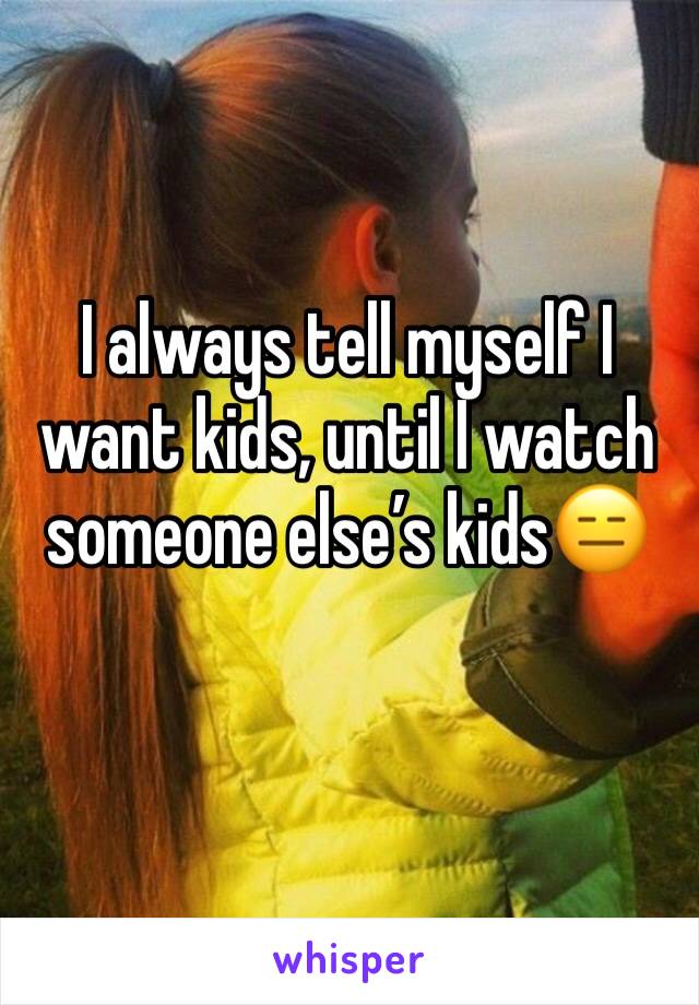 I always tell myself I want kids, until I watch someone else’s kids😑